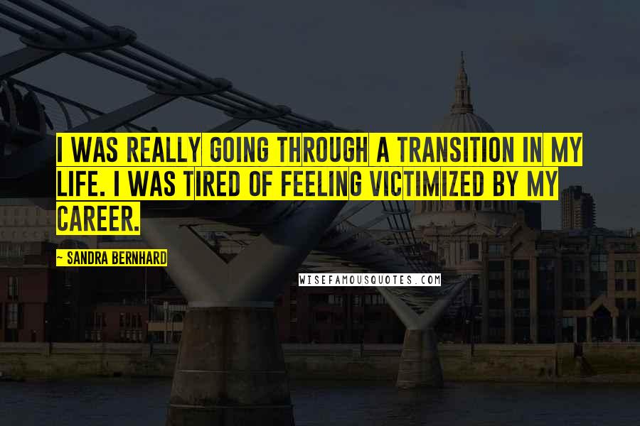 Sandra Bernhard Quotes: I was really going through a transition in my life. I was tired of feeling victimized by my career.