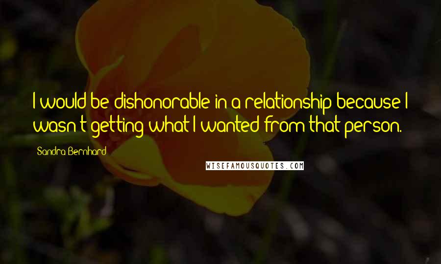 Sandra Bernhard Quotes: I would be dishonorable in a relationship because I wasn't getting what I wanted from that person.