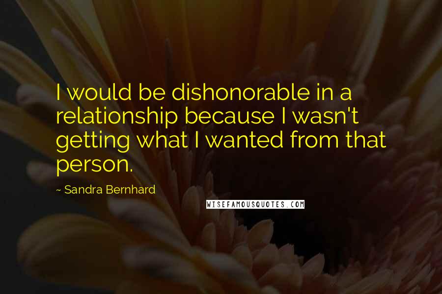 Sandra Bernhard Quotes: I would be dishonorable in a relationship because I wasn't getting what I wanted from that person.