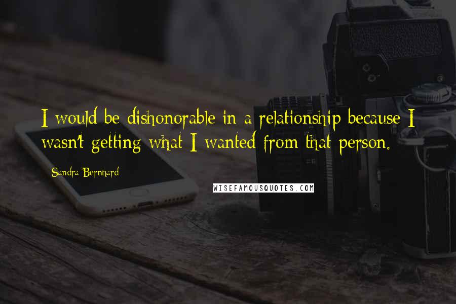 Sandra Bernhard Quotes: I would be dishonorable in a relationship because I wasn't getting what I wanted from that person.