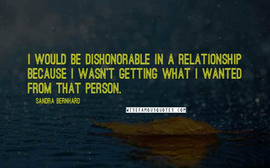 Sandra Bernhard Quotes: I would be dishonorable in a relationship because I wasn't getting what I wanted from that person.