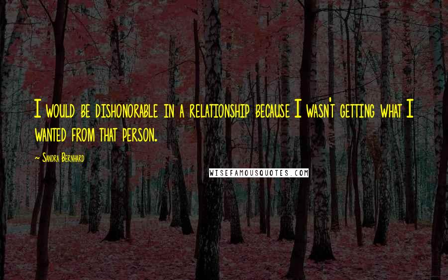 Sandra Bernhard Quotes: I would be dishonorable in a relationship because I wasn't getting what I wanted from that person.