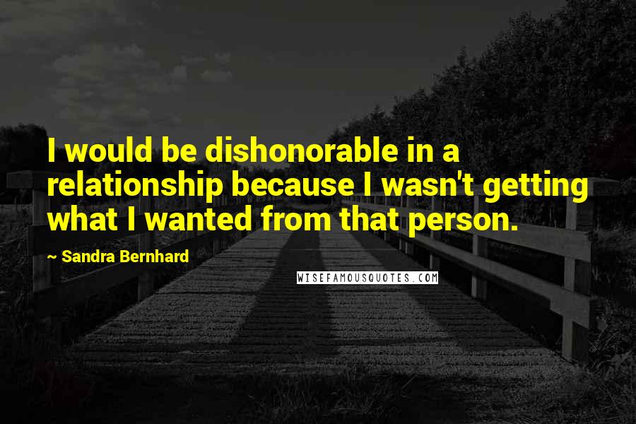 Sandra Bernhard Quotes: I would be dishonorable in a relationship because I wasn't getting what I wanted from that person.