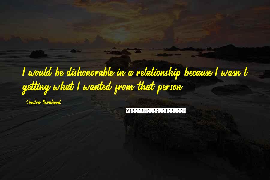 Sandra Bernhard Quotes: I would be dishonorable in a relationship because I wasn't getting what I wanted from that person.