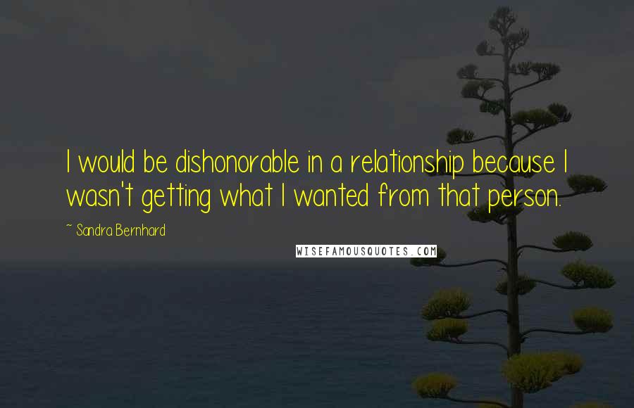 Sandra Bernhard Quotes: I would be dishonorable in a relationship because I wasn't getting what I wanted from that person.