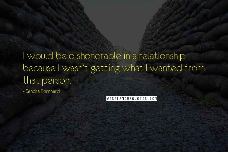 Sandra Bernhard Quotes: I would be dishonorable in a relationship because I wasn't getting what I wanted from that person.