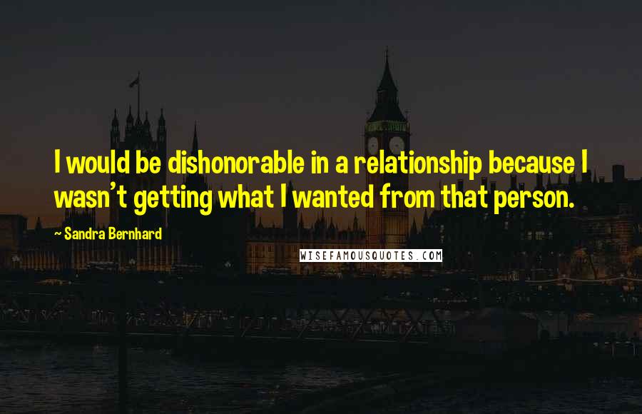 Sandra Bernhard Quotes: I would be dishonorable in a relationship because I wasn't getting what I wanted from that person.