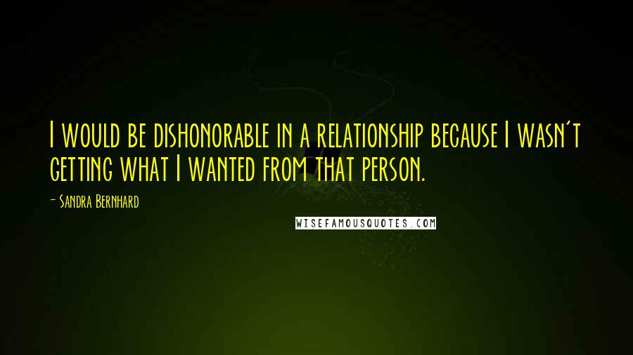 Sandra Bernhard Quotes: I would be dishonorable in a relationship because I wasn't getting what I wanted from that person.