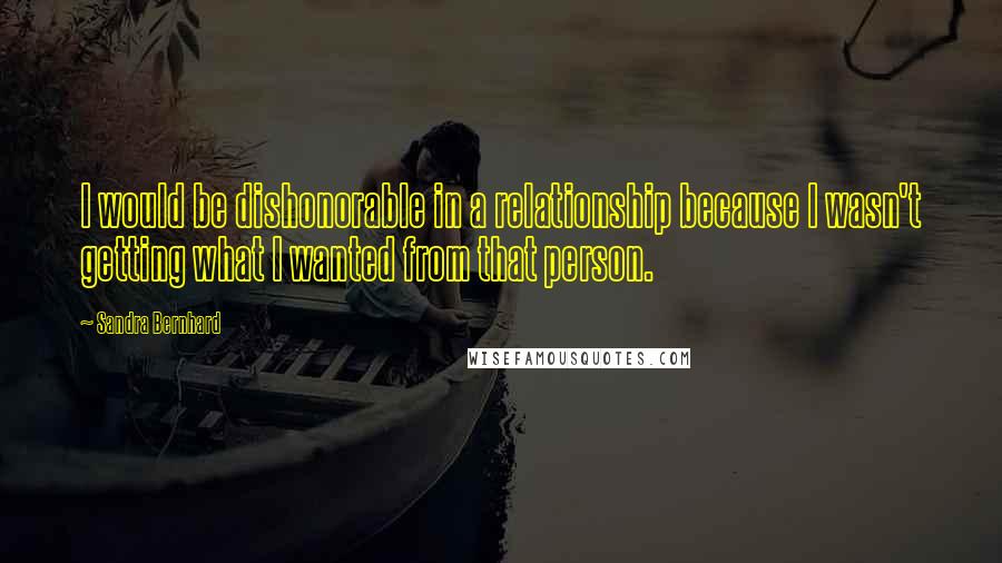 Sandra Bernhard Quotes: I would be dishonorable in a relationship because I wasn't getting what I wanted from that person.