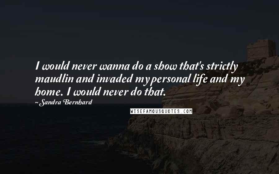 Sandra Bernhard Quotes: I would never wanna do a show that's strictly maudlin and invaded my personal life and my home. I would never do that.
