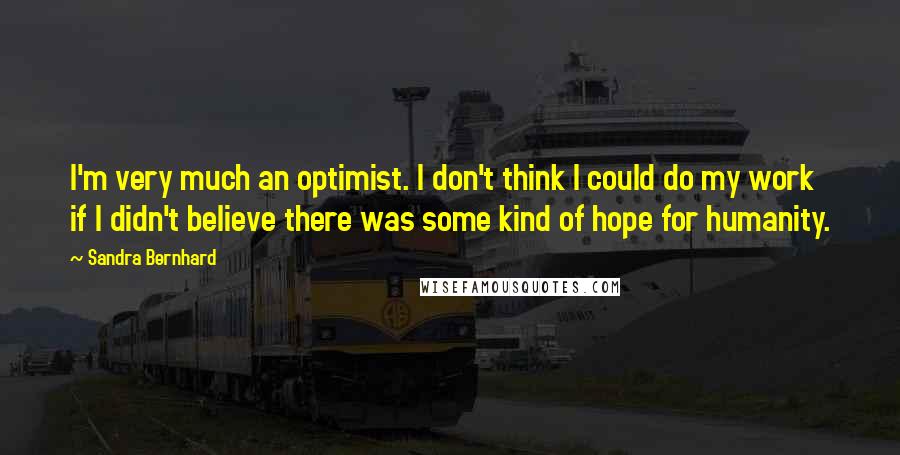 Sandra Bernhard Quotes: I'm very much an optimist. I don't think I could do my work if I didn't believe there was some kind of hope for humanity.