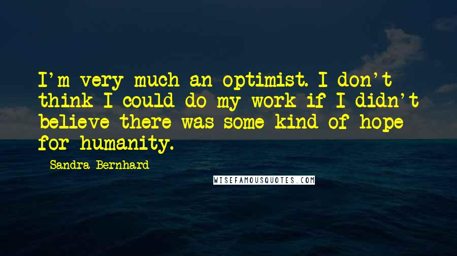 Sandra Bernhard Quotes: I'm very much an optimist. I don't think I could do my work if I didn't believe there was some kind of hope for humanity.