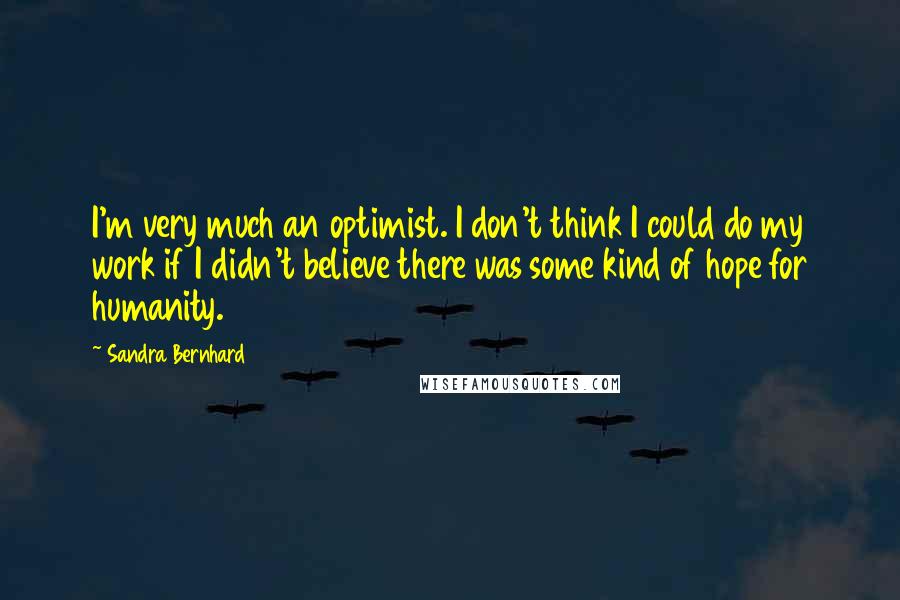 Sandra Bernhard Quotes: I'm very much an optimist. I don't think I could do my work if I didn't believe there was some kind of hope for humanity.