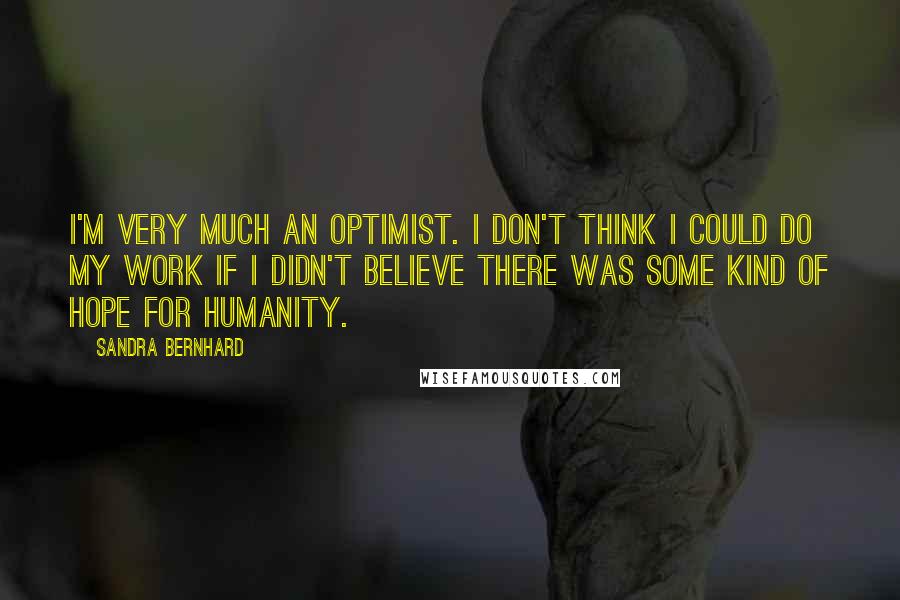 Sandra Bernhard Quotes: I'm very much an optimist. I don't think I could do my work if I didn't believe there was some kind of hope for humanity.