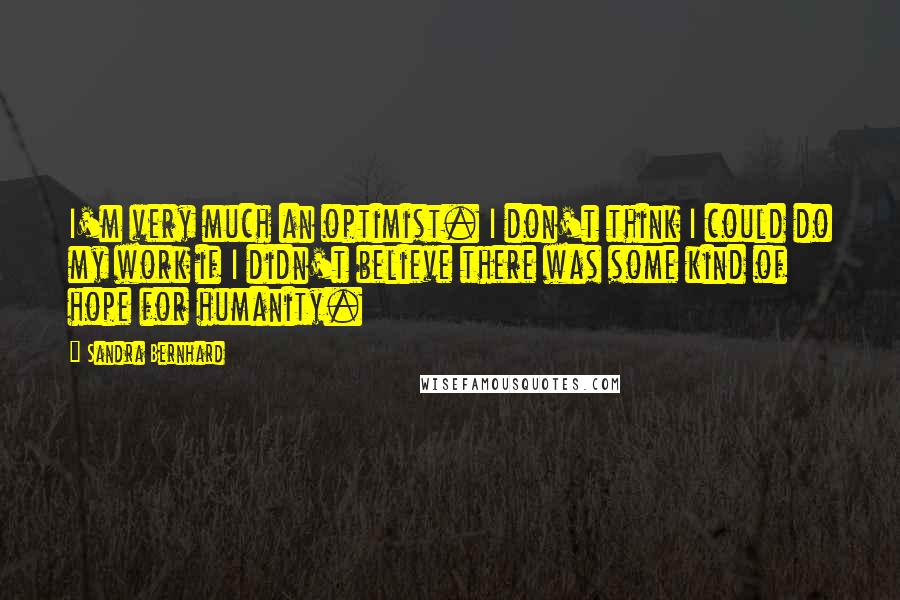 Sandra Bernhard Quotes: I'm very much an optimist. I don't think I could do my work if I didn't believe there was some kind of hope for humanity.