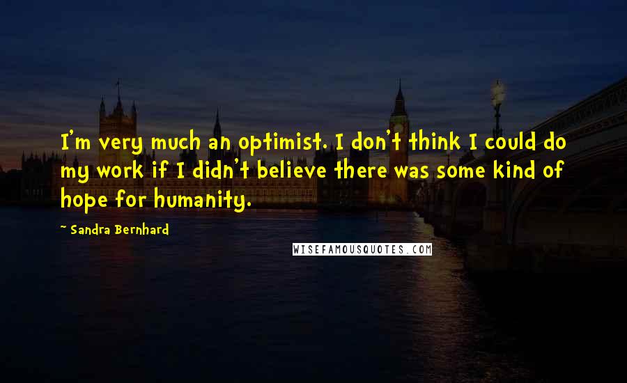 Sandra Bernhard Quotes: I'm very much an optimist. I don't think I could do my work if I didn't believe there was some kind of hope for humanity.