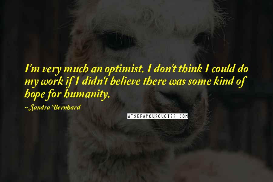 Sandra Bernhard Quotes: I'm very much an optimist. I don't think I could do my work if I didn't believe there was some kind of hope for humanity.