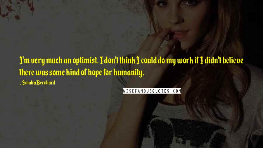 Sandra Bernhard Quotes: I'm very much an optimist. I don't think I could do my work if I didn't believe there was some kind of hope for humanity.