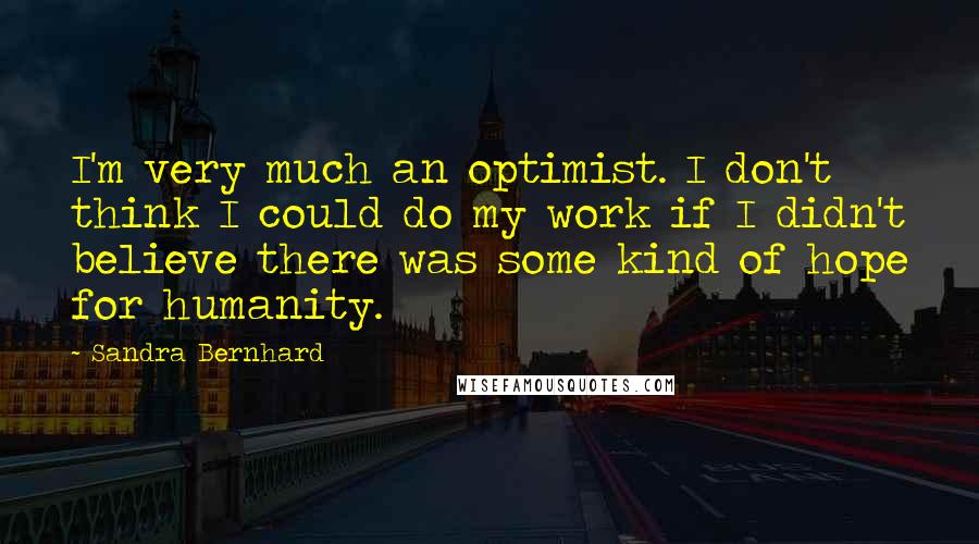 Sandra Bernhard Quotes: I'm very much an optimist. I don't think I could do my work if I didn't believe there was some kind of hope for humanity.