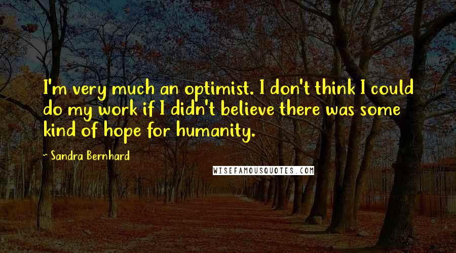 Sandra Bernhard Quotes: I'm very much an optimist. I don't think I could do my work if I didn't believe there was some kind of hope for humanity.