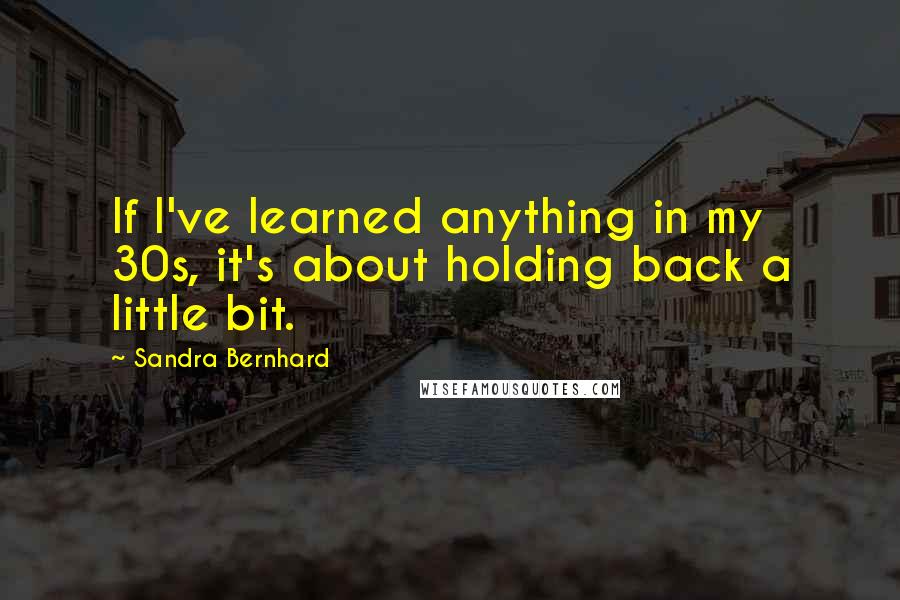 Sandra Bernhard Quotes: If I've learned anything in my 30s, it's about holding back a little bit.