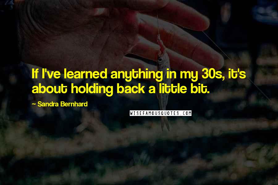 Sandra Bernhard Quotes: If I've learned anything in my 30s, it's about holding back a little bit.