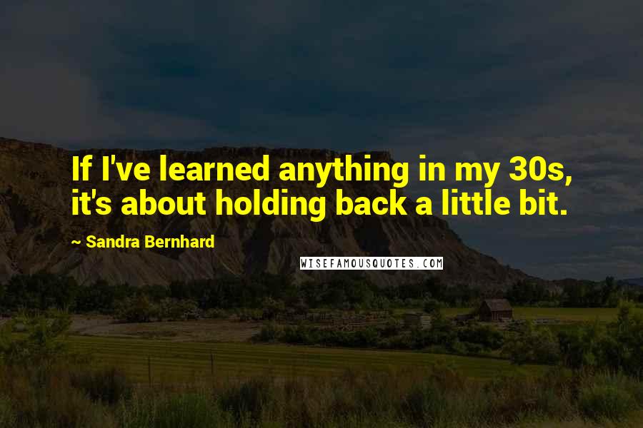 Sandra Bernhard Quotes: If I've learned anything in my 30s, it's about holding back a little bit.