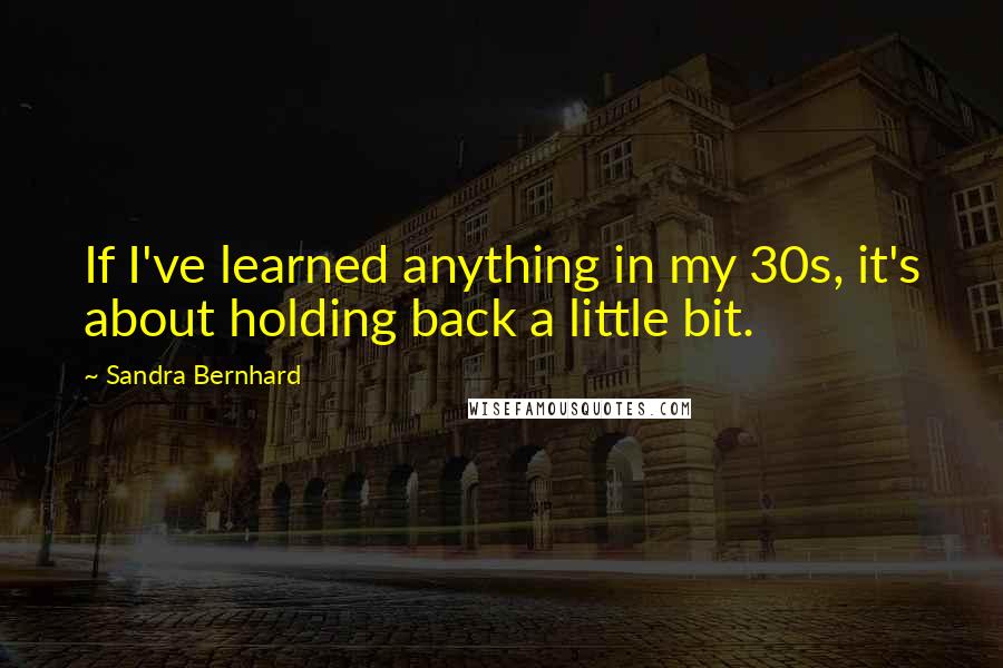 Sandra Bernhard Quotes: If I've learned anything in my 30s, it's about holding back a little bit.