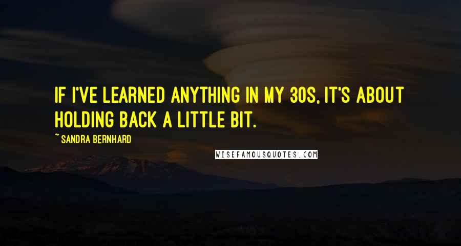 Sandra Bernhard Quotes: If I've learned anything in my 30s, it's about holding back a little bit.