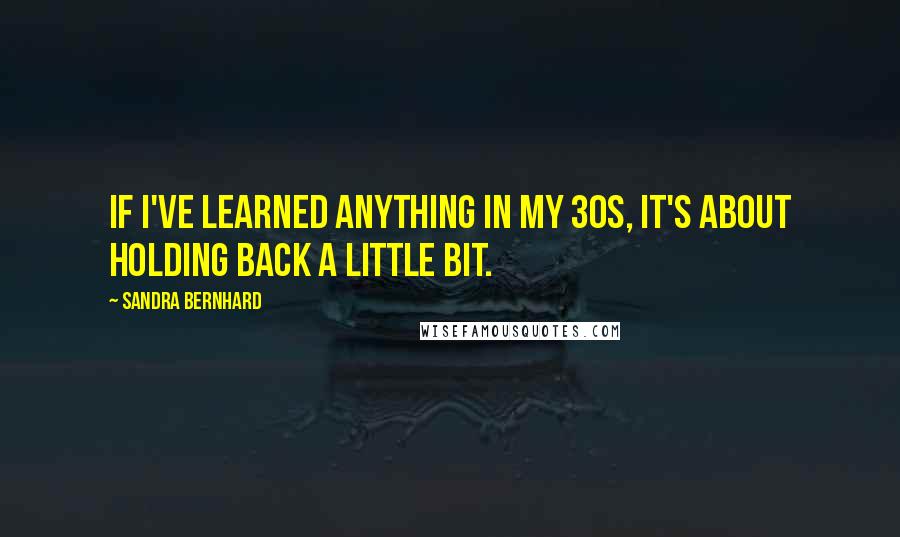 Sandra Bernhard Quotes: If I've learned anything in my 30s, it's about holding back a little bit.