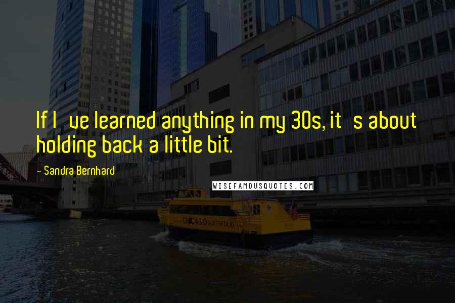 Sandra Bernhard Quotes: If I've learned anything in my 30s, it's about holding back a little bit.