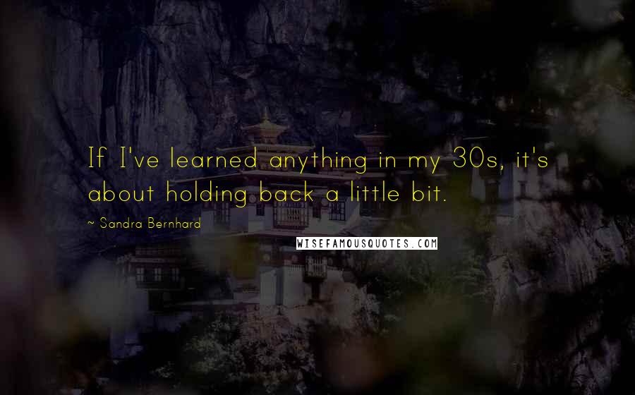 Sandra Bernhard Quotes: If I've learned anything in my 30s, it's about holding back a little bit.