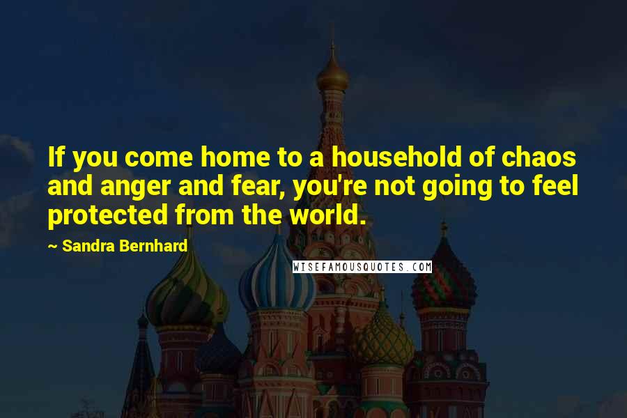 Sandra Bernhard Quotes: If you come home to a household of chaos and anger and fear, you're not going to feel protected from the world.