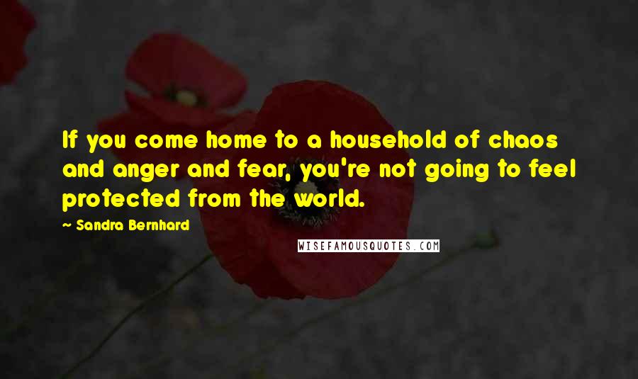 Sandra Bernhard Quotes: If you come home to a household of chaos and anger and fear, you're not going to feel protected from the world.