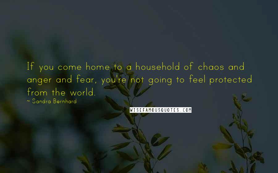 Sandra Bernhard Quotes: If you come home to a household of chaos and anger and fear, you're not going to feel protected from the world.