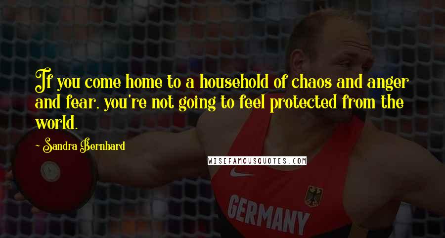 Sandra Bernhard Quotes: If you come home to a household of chaos and anger and fear, you're not going to feel protected from the world.