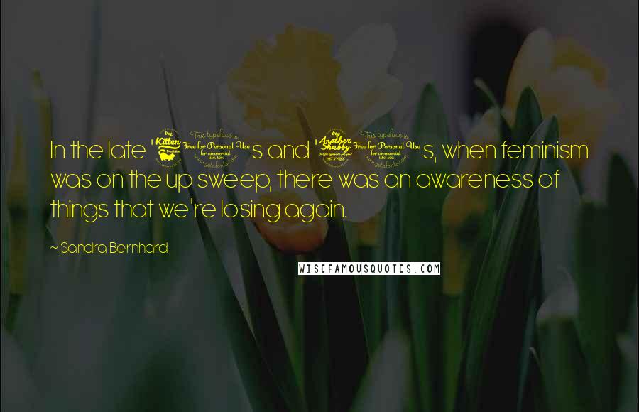 Sandra Bernhard Quotes: In the late '60s and '70s, when feminism was on the up sweep, there was an awareness of things that we're losing again.