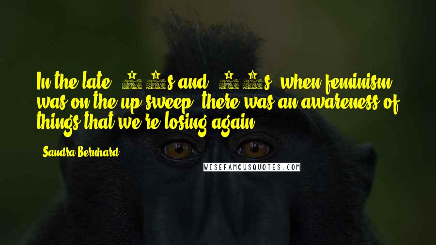 Sandra Bernhard Quotes: In the late '60s and '70s, when feminism was on the up sweep, there was an awareness of things that we're losing again.