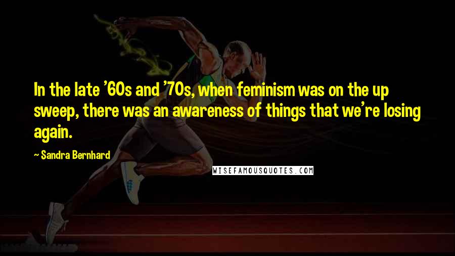 Sandra Bernhard Quotes: In the late '60s and '70s, when feminism was on the up sweep, there was an awareness of things that we're losing again.