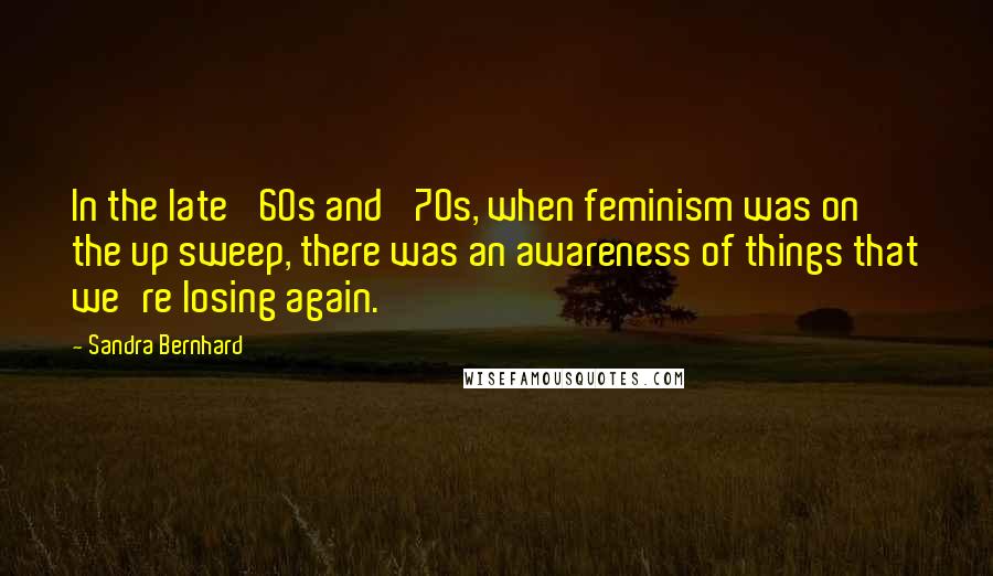 Sandra Bernhard Quotes: In the late '60s and '70s, when feminism was on the up sweep, there was an awareness of things that we're losing again.