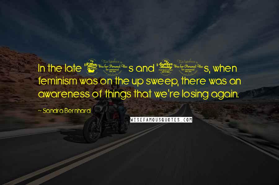 Sandra Bernhard Quotes: In the late '60s and '70s, when feminism was on the up sweep, there was an awareness of things that we're losing again.