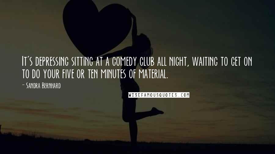Sandra Bernhard Quotes: It's depressing sitting at a comedy club all night, waiting to get on to do your five or ten minutes of material.