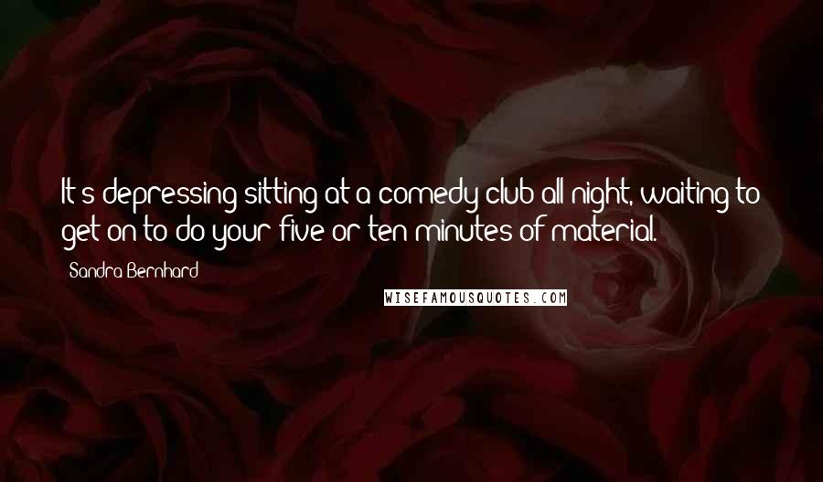 Sandra Bernhard Quotes: It's depressing sitting at a comedy club all night, waiting to get on to do your five or ten minutes of material.
