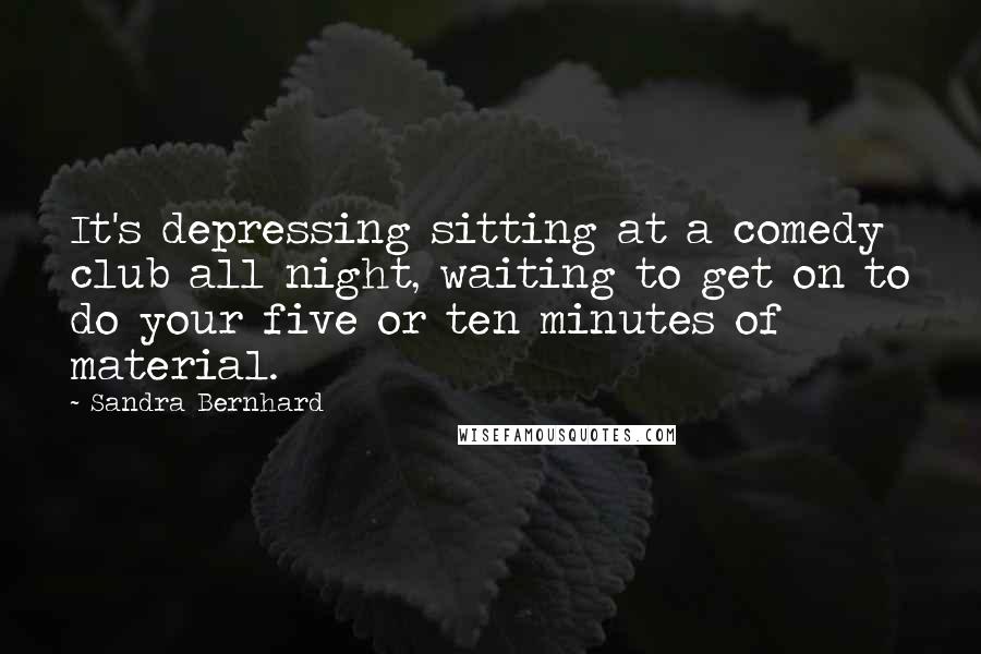 Sandra Bernhard Quotes: It's depressing sitting at a comedy club all night, waiting to get on to do your five or ten minutes of material.