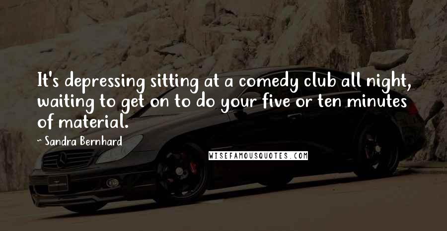 Sandra Bernhard Quotes: It's depressing sitting at a comedy club all night, waiting to get on to do your five or ten minutes of material.