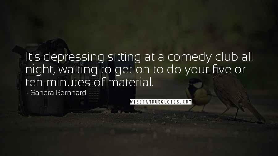Sandra Bernhard Quotes: It's depressing sitting at a comedy club all night, waiting to get on to do your five or ten minutes of material.