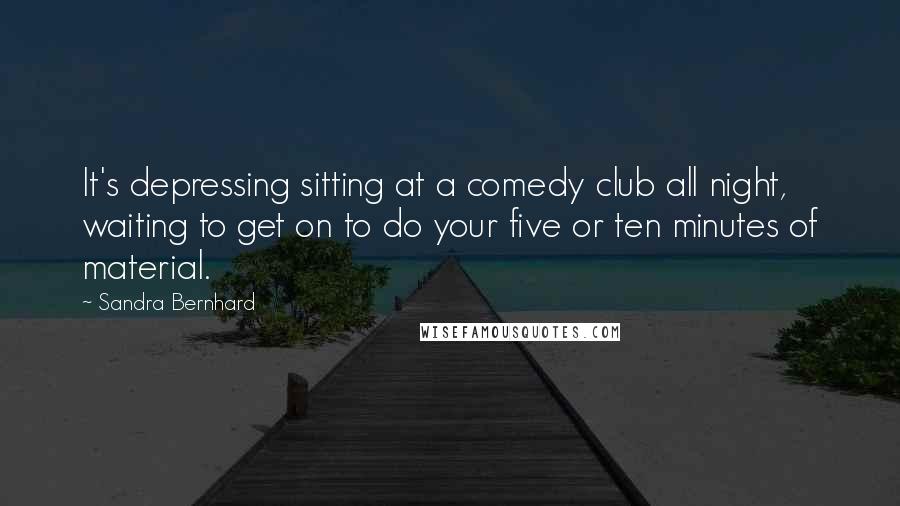 Sandra Bernhard Quotes: It's depressing sitting at a comedy club all night, waiting to get on to do your five or ten minutes of material.