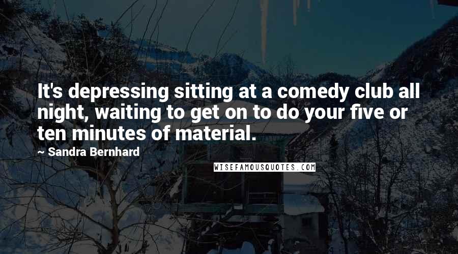 Sandra Bernhard Quotes: It's depressing sitting at a comedy club all night, waiting to get on to do your five or ten minutes of material.