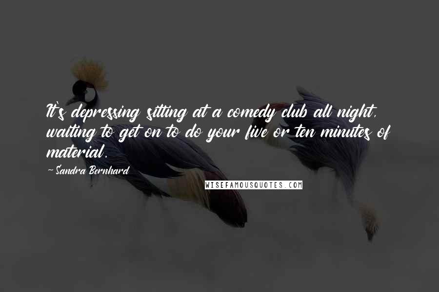 Sandra Bernhard Quotes: It's depressing sitting at a comedy club all night, waiting to get on to do your five or ten minutes of material.