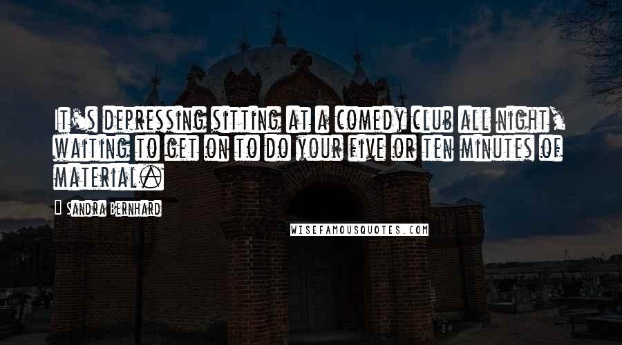 Sandra Bernhard Quotes: It's depressing sitting at a comedy club all night, waiting to get on to do your five or ten minutes of material.
